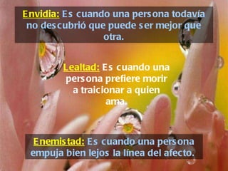 Envidia:  Es cuando una persona todavía no descubrió que puede ser mejor que otra. Enemistad:  Es cuando una persona empuja bien lejos la línea del afecto.  Lealtad:   Es cuando una persona prefiere morir a traicionar a quien ama. 