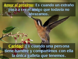 Amor al próximo :   Es cuando un extraño pasa a ser el amigo que todavía no abrazamos. Caridad :   Es cuando una persona tiene hambre y compartimos con ella la única galleta que tenemos. 