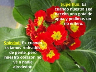 Superfluo:  Es cuando nuestra sed neceita una gota de agua y pedimos un  río entero. Soledad:  Es cuando estamos rodeados de gente, pero nuestro corazón no ve a nadie alrededor. 