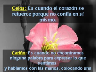 Cariño :   Es cuando no encontramos ninguna palabra para expresar lo que sentimos  y hablamos con las manos, colocando una caricia en cada dedo. Celos:  Es cuando el corazón se retuerce porque no confia en sí mismo. 