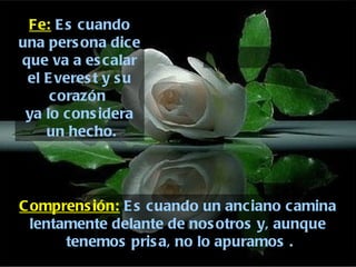 Fe:  Es cuando una persona dice que va a escalar el Everest y su corazón  ya lo considera un hecho. Comprensión:  Es cuando un anciano camina lentamente delante de nosotros y, aunque tenemos prisa, no lo apuramos . 