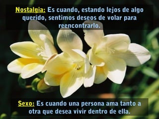 Sexo: Es cuando una persona ama tanto a
otra que desea vivir dentro de ella.
Nostalgia: Es cuando, estando lejos de algo
querido, sentimos deseos de volar para
reencontrarlo.
 