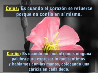Cariño: Es cuando no encontramos ninguna
palabra para expresar lo que sentimos
y hablamos con las manos, colocando una
caricia en cada dedo.
Celos: Es cuando el corazón se retuerce
porque no confia en sí mismo.
 