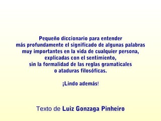 Pequeño diccionario para entender
más profundamente el significado de algunas palabras
muy importantes en la vida de cualquier persona,
explicadas con el sentimiento,
sin la formalidad de las reglas gramaticales
o ataduras filosóficas.
¡Lindo además!
Texto de Luiz Gonzaga Pinheiro
 