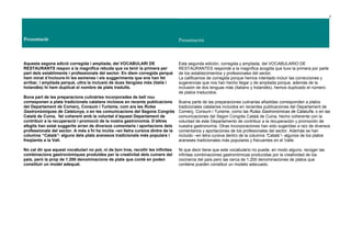 3
Presentació Presentación
Aquesta segona edició corregida i ampliada, del VOCABULARI DE
RESTAURANTS respon a la magnífica rebuda que va tenir la primera per
part dels establiments i professionals del sector. En diem corregida perquè
hem mirat d’incloure-hi les esmenes i els suggeriments que ens han fet
arribar, i ampliada perquè, ultra la inclusió de dues llengües més (italià i
holandès) hi hem duplicat el nombre de plats traduïts.
Bona part de les preparacions culinàries incorporades de bell nou
corresponen a plats tradicionals catalans inclosos en recents publicacions
del Departament de Comerç, Consum i Turisme, com ara les Rutes
Gastronòmiques de Catalunya, o en les comunicacions del Segons Congrés
Català de Cuina, fet coherent amb la voluntat d’aquest Departament de
contribuir a la recuperació i promoció de la nostra gastronomia. D’altres
afegits han estat suggerits arran de diversos comentaris i aportacions dels
professionals del sector. A més s’hi ha inclòs –en lletra cursiva dintre de la
columna “Català”- alguns dels plats aranesos tradicionals més populars i
freqüents a la Vall.
No cal dir que aquest vocabulari no pot, ni de bon tros, recollir les infinites
combinacions gastronòmiques produïdes per la creativitat dels cuiners del
país, però la prop de 1.200 denominacions de plats que conté en poden
constituir un model adequat.
Esta segunda edición, corregida y ampliada, del VOCABULARIO DE
RESTAURANTES responde a la magnífica acogida que tuvo la primera por parte
de los establecimientos y profesionales del sector.
La calificamos de corregida porque hemos intentado incluir las correcciones y
sugerencias que nos han hecho llegar y de ampliada porque, además de la
inclusión de dos lenguas más (italiano y holandés), hemos duplicado el número
de platos traducidos.
Buena parte de las preparaciones culinarias añadidas corresponden a platos
tradicionales catalanes incluidos en recientes publicaciones del Departament de
Comerç, Consum i Turisme, como las Rutas Gastronómicas de Cataluña, o en las
comunicaciones del Segon Congrés Català de Cuina, hecho coherente con la
voluntad de este Departamento de contribuir a la recuperación y promoción de
nuestra gastronomía. Otras incorporaciones han sido sugeridas a raíz de diversos
comentarios y aportaciones de los profesionales del sector. Además se han
incluido –en letra cursiva dentro de la columna “Català”– algunos de los platos
araneses tradicionales más populares y frecuentes en el Valle.
Ni que decir tiene que este vocabulario no puede, en modo alguno, recoger las
infinitas combinaciones gastronómicas producidas por la creatividad de los
cocineros del país pero las cerca de 1.200 denominaciones de platos que
contiene pueden constituir un modelo adecuado.
 