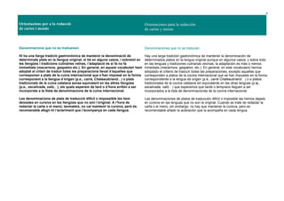 6
Orientacions per a la redacció
de cartes i menús
Orientaciones para la redacción
de cartas y menús
Denominacions que no es tradueixen
Hi ha una llarga tradició gastronòmica de mantenir la denominació de
determinats plats en la llengua original, si bé en alguns casos, i sobretot en
les llengües i tradicions culinàries veïnes, l’adaptació és si fa no fa
immediata (macarrons, gaspatxo etc.). En general, en aquest vocabulari hem
adoptat el criteri de traduir totes les preparacions llevat d’aquelles que
corresponen a plats de la cuina internacional que s’han imposat en la forma
corresponent a la llengua d’origen (p.e., carré, Chateaubriand… ) o plats
tradicionals de la cuina catalana sense equivalent en les altres llengües
(p.e., escalivada, xató… ), els quals esperem de tard o d’hora arribin a ser
incorporats a la llista de denominacions de la cuina internacional.
Les denominacions de plats de traducció difícil o impossible les hem
deixades en cursiva en les llengües que no són l’original. A l’hora de
redactar la carta o el menú, tanmateix, no cal mantenir la cursiva, però és
recomanable afegir-hi l’aclariment que l’acompanya en cada llengua.
Denominaciones que no se traducen
Hay una larga tradición gastronómica de mantener la denominación de
determinados platos en la lengua original aunque en algunos casos, y sobre todo
en las lenguas y tradiciones culinarias vecinas, la adaptación es más o menos
inmediata (macarrons, gaspatxo, etc.). En general, en este vocabulario hemos
adoptado el criterio de traducir todas las preparaciones, excepto aquellas que
corresponden a platos de la cocina internacional que se han impuesto en la forma
correspondiente a la lengua de origen (p.e., carré Chateaubriand… ) o a platos
tradicionales de la cocina catalana sin equivalente en las otras lenguas (p.ej.,
escalivada, xató… ) que esperamos que tarde o temprano lleguen a ser
incorporados a la lista de denominaciones de la cocina internacional.
Las denominaciones de platos de traducción difícil o imposible las hemos dejado
en cursiva en las lenguas que no son la original. Cuando se trate de redactar la
carta o el menú, sin embargo, no hay que mantener la cursiva, pero es
recomendable añadir la aclaración que la acompaña en cada lengua.
 