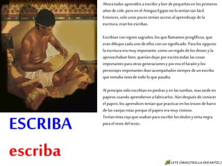 ESCRIBA
escriba
Ahora todos aprendéis a escribir y leer de pequeños
en los primeros años de cole, pero en el Antiguo
Egipto no lo tenían tan fácil. Entonces, solo unos
pocos tenían acceso al aprendizaje de la escritura,
eran los escribas.
Escribían con signos sagrados, los que llamamos
jeroglíficos, que eran dibujos cada uno de ellos con un
significado. Para los egipcios la escritura era muy
importante, como un regalo de los dioses y la
aprovechaban bien, querían dejar por escrito todas
las cosas importantes para otras generaciones y por
eso el faraón y los personajes importantes iban
acompañados siempre de un escriba que tomaba nota
de todo lo que pasaba.
Al principio solo escribían en piedras y en las
tumbas, mas tarde en papiros cuando aprendieron a
fabricarlos. Aún después de conocer el papiro, los
aprendices tenían que practicar en los trozos de
barro de las vasijas rotas porque el papiro era muy
costoso.
Tenían tinta roja que usaban para escribir los títulos
y tinta negra para el resto del texto.
 