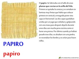 PAPIRO
papiro
El papiro. Se fabricaba con el tallo de
unas plantas que crecían en la orilla
del Nilo. Primero se quitaba la
corteza y se cortaban en laminas
muy finitas que había que colocar
primero en vertical y enseguida
poner otra capa en horizontal. Las
dos capas quedaban unidas por un
jugo que soltaban y golpeando con
una maza para después dejarlo
durante unos días con mucho peso
encima como si fuese una prensa.
Por último cuando ya habían pasado
esos días, se alisaban con una
piedra, se recortaban los bordes y se
unían para hacer rollos.
 