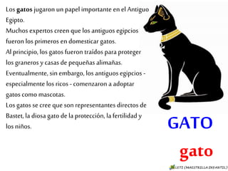 GATO
gato
Los gatos jugaron un papel importante
en el Antiguo Egipto.
Muchos expertos creen que los antiguos
egipcios fueron los primeros en
domesticar gatos.
Al principio, los gatos fueron traídos
para proteger los graneros y casas de
pequeñas alimañas.
Eventualmente, sin embargo, los
antiguos egipcios - especialmente los
ricos - comenzaron a adoptar gatos
como mascotas.
Los gatos se cree que son representantes
directos de Bastet, la diosa gato de la
protección, la fertilidad y los niños.
 