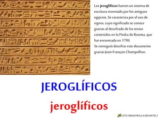 JEROGLÍFICOS
jeroglíficos
Los jeroglíficos fueron un
sistema de escritura inventado
por los antiguos egipcios. Se
caracteriza por el uso de
signos, cuyo significado se
conoce gracias al descifrado de
los textos contenidos en la
Piedra de Rosetta, que fue
encontrada en 1799.
Se consiguió descifrar este
documento gracias Jean-
François Champollion.
 