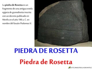 PIEDRA DE ROSETTA
Piedra de Rosetta
La piedra de Rosetta es un
fragmento de una
antigua estela egipcia de
granodiorita inscrita con
un decreto publicado en
Menfis en el año 196 a. C.
en nombre del faraón
Ptolomeo V.
 