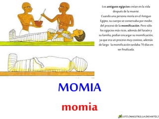 MOMIA
momia
Los antiguos egipcios creían en la
vida después de la muerte.
Cuando una persona moría en el
Antiguo Egipto, su cuerpo se
conservaba por medio del proceso
de la momificación. Pero sólo los
egipcios más ricos, además del
faraón y su familia, podían
encargar su momificación, ya que
era un proceso muy costoso,
además de largo: la momificación
tardaba 70 días en ser finalizada.
 
