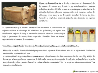 El proceso de momificación se llevaba a cabo dos o tres
días después de la muerte. El cuerpo era llevado a los
embalsamadores, quienes trabajaban a orillas del Nilo, ya
que se necesita agua en abundancia. Se colocaba al difunto
sobre una mesa de piedra o de madera, e incluso de
alabastro, cuyas patas y su decoración tomaban la forma
de león. También se empleaban otras más pequeñas para
depositar los órganos del difunto.
Se lavaba el cuerpo y se procedía a la extracción del cerebro. A
continuación, los órganos internos: el estómago, los intestinos,
los pulmones y el hígado. Los envolvían en un paño de lino y se
introducían dentro de los cuatro vasos canopos bajo la
protección de cuatro dioses especiales, llamados “hijos de Horus”,
representados en las tapas de estos vasos:
Chacal (estómago), Halcón (intestinos), Mono (pulmones) y el de apariencia humana (hígado).
El corazón se dejaba dentro del cuerpo porque no debía separarse de su cuerpo, pues era el lugar
donde residían los sentimientos, la conciencia y la vida.
A continuación el cuerpo era cubierto con natrón, una sal que lo desecaba. Este tratamiento
duraba entre 35 y 40 días, de forma que el cuerpo al estar totalmente deshidratado, ya no se
descomponía. Se rellenaba utilizando limo o serrín procedentes del Nilo o especias. Después se
cosía y se lavaba con agua del Nilo y se ungía con bálsamos aromáticos. Y ya se podía vestir al
difunto.
 