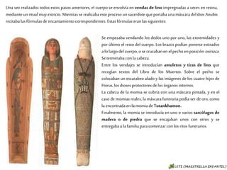 Una vez realizados todos estos pasos anteriores, el cuerpo se envolvía en vendas de lino
impregnadas a veces en resina, mediante un ritual muy estricto. Mientras se realizaba este
proceso un sacerdote que portaba una máscara del dios Anubis recitaba las fórmulas de
encantamiento correspondientes. Estas fórmulas eran las siguientes:
Se empezaba vendando los dedos uno por uno, las
extremidades y por último el resto del cuerpo. Los
brazos podían ponerse estirados a lo largo del
cuerpo, o se cruzaban en el pecho en posición
osiriaca. Se terminaba con la cabeza.
Entre los vendajes se introducían amuletos y tiras de
lino que recogían textos del Libro de los Muertos.
Sobre el pecho se colocaban un escarabeo alado y las
imágenes de los cuatro hijos de Horus, los dioses
protectores de los órganos internos.
La cabeza de la momia se cubría con una máscara
pintada, y en el caso de momias reales, la máscara
funeraria podía ser de oro, como la encontrada en la
momia de Tutankhamon.
Finalmente, la momia se introducía en uno o varios
sarcófagos de madera o de piedra que se encajaban
unos con otros y se entregaba a la familia para
comenzar con los ritos funerarios.
 