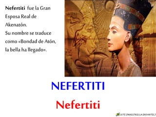 NEFERTITI
Nefertiti
Nefertiti fue la
Gran Esposa Real de
Akenatón.
Su nombre se
traduce como
«Bondad de Atón, la
bella ha llegado».
 