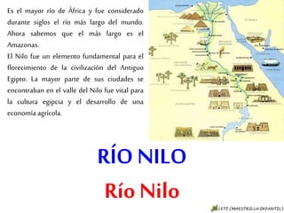 RÍO NILO
Río Nilo
Es el mayor río de África y fue
considerado durante siglos el río
más largo del mundo. Ahora
sabemos que el más largo es el
Amazonas.
El Nilo fue un elemento fundamental
para el florecimiento de la
civilización del Antiguo Egipto. La
mayor parte de sus ciudades se
encontraban en el valle del Nilo fue
vital para la cultura egipcia y el
desarrollo de una economía agrícola.
 