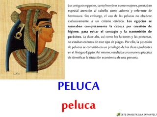PELUCA
peluca
Los antiguos egipcios, tanto hombres como
mujeres, prestaban especial atención al cabello
como adorno y referente de hermosura. Sin
embargo, el uso de las pelucas no obedece
exclusivamente a un criterio estético. Los egipcios
se rasuraban completamente la cabeza por
cuestión de higiene, para evitar el contagio y la
transmisión de parásitos. La clase alta, así como
los faraones y las princesas, no estaban exentos
de este tipo de plagas. Por ello, la posesión de
pelucas se convirtió en un privilegio de las clases
pudientes en el Antiguo Egipto. Así mismo,
resultaba una manera práctica de identificar la
situación económica de una persona.
 
