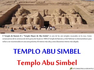 TEMPLO ABU SIMBEL
Templo Abu Simbel
El Templo de Ramsés II o “Templo Mayor de Abu Simbel“ es uno de los seis templos excavados en
la roca. Como consecuencia de la construcción de la presa de Asuán en 1964 el Templo de Ramsés
y el de Nefertari se desmantelaron para volver a ser reconstruidos en una zona próxima, 65
metros más alta y unos doscientos metros más alejada.
 
