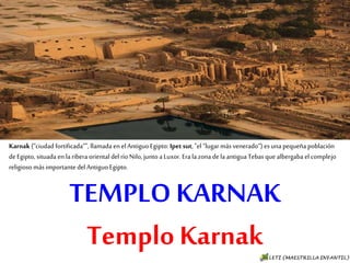 TEMPLO KARNAK
Templo Karnak
Karnak (“ciudad fortificada”", llamada en el Antiguo Egipto: Ipet sut, "el “lugar más venerado“) es
una pequeña población de Egipto, situada en la ribera oriental del río Nilo, junto a Luxor. Era la
zona de la antigua Tebas que albergaba el complejo religioso más importante del Antiguo Egipto.
 