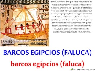 BARCOS EGIPCIOS (FALUCA)
barcos egipcios (faluca)
El Nilo se convirtió en la gran vía de
comunicación del país de los faraones. Por
él, no solo se transportaban mercancías y
hombres, si no que se practicaba la pesca y
por supuesto la navegación de recreo para
disfrutar de sus aguas por puro placer. Los
egipcios inventaron todo tipo de
embarcaciones, desde los botes más
sencillos, que eran de juncos de papiro,
hasta grandes embarcaciones destinadas
al comercio y a la guerra. Las
embarcaciones fluviales tenían forma de
media luna, puesto que los extremos
tenían que estar curvados hacia arriba
para evitar encallar en el río.
 
