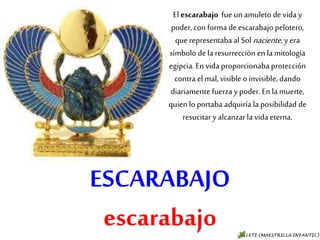 ESCARABAJO
escarabajo
El escarabajo fue un amuleto de
vida y poder, con forma de
escarabajo pelotero, que
representaba al Sol naciente, y era
símbolo de la resurrección en la
mitología egipcia. En vida
proporcionaba protección contra
el mal, visible o invisible, dando
diariamente fuerza y poder. En la
muerte, quien lo portaba adquiría
la posibilidad de resucitar y
alcanzar la vida eterna.
 