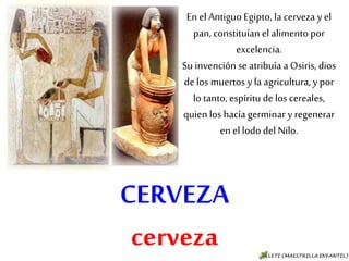 CERVEZA
cerveza
En el Antiguo Egipto, la
cerveza y el pan, constituían
el alimento por excelencia.
Su invención se atribuía a
Osiris, dios de los muertos y
la agricultura, y por lo tanto,
espíritu de los cereales, quien
los hacía germinar y
regenerar en el lodo del Nilo.
 
