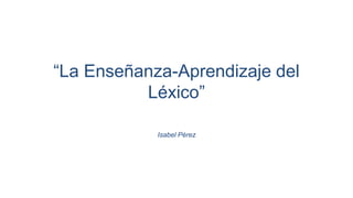 “La Enseñanza-Aprendizaje del
Léxico”
Isabel Pérez
 