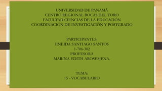 UNIVERSIDAD DE PANAMÁ
CENTRO REGIONAL BOCAS DEL TORO
FACULTAD CIENCIAS DE LA EDUCACIÓN
COORDINACIÓN DE INVESTIGACIÓN Y POSTGRADO
PARTICIPANTES:
ENEIDA SANTIAGO SANTOS
1-706-302
PROFESORA
MARINA EDITH AROSEMENA.
TEMA:
15 - VOCABULARIO
 