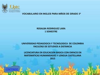 VOCABULARIO EN INGLES PARA NIÑOS DE GRADO 3º
ROSALBA RODRIGUEZ LARA
1 SEMESTRE
UNIVERSIDAD PEDAGOGICA Y TECNOLOGICA DE COLOMBIA
FACULTAD DE ESTUDIOS A DISTANCIA
LICENCIATURA EN EDUCACION BASICA CON ENFACIS EN
MATEMATICAS HUMANIDADES Y LENGUA CASTELLANA
2015
CONTENIDO
 