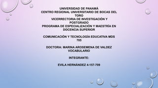 UNIVERSIDAD DE PANAMÁ
CENTRO REGIONAL UNIVERSITARIO DE BOCAS DEL
TORO
VICERRECTORIA DE INVESTIGACIÓN Y
POSTGRADO
PROGRAMA DE ESPECIALIZACIÓN Y MAESTRÍA EN
DOCENCIA SUPERIOR
COMUNICACIÓN Y TECNOLOGÍA EDUCATIVA MDS
705
DOCTORA: MARINA AROSEMENA DE VALDEZ
VOCABULARIO
INTEGRANTE:
EVILA HERNÁNDEZ 4-157-709
 