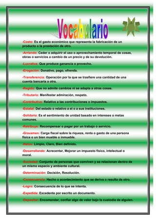 -Costo: Es el gasto económico que representa la fabricación de un producto o la prestación de otro.<br />-Arriendo: Ceder o adquirir el uso o aprovechamiento temporal de cosas, obras o servicios a cambio de un precio y de su devolución. <br />-Lucrativa: Que produce ganancia o provecho.<br />-Erogación: Donativo, pago, ofrenda.<br />-Transferencia: Operación por la que se trasfiere una cantidad de una cuenta bancaria a otra.<br />-Regido: Que no admite cambios ni se adapta a otras cosas.<br />-Tributario: Manifestar admiración, respeto.<br />-Contributiva: Relativo a las contribuciones o impuestos.<br />-Estatal: Del estado o relativo a el o a sus instituciones.<br />-Solidaria: Es el sentimiento de unidad basado en intereses o metas comunes.<br />-Retribuye: Recompensar o pagar por un trabajo o servicio.<br />-Gravamen: Carga fiscal sobre la riqueza, renta o gasto de una persona física o un bien mueble o inmueble.<br />-Netos: Limpio, Claro, Bien definido.<br />-Desarrollando: Acrecentar, Mejorar un impuesto físico, intelectual o moral.<br />-Sociedad: Conjunto de personas que conviven y se relacionan dentro de un mismo espacio y ambiente cultural.<br />-Determinación: Decisión, Resolución.<br />-Consecuencia: Hecho o acontecimiento que se deriva o resulta de otro.<br />-Logro: Consecuencia de lo que se intenta.<br />-Expedida: Excedente por escrito un documento.<br />-Depositar: Encomendar, confiar algo de valor bajo la custodia de alguien.<br />