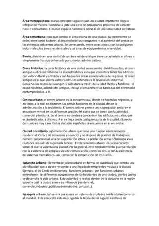 Área metropolitana: nuevo concepto según el cual una ciudad importante llega a
integrar de manera funcional a toda una serie de poblaciones próximas de carácter
rural o semiurbano. El nuevo espacio funcionará como si de una sola ciudad se tratase.
Área periurbana: zona que bordea el área urbana de una ciudad. Su crecimiento se
debe, entre otros factores al desarrollo de los transportes y al aumento del precio de
las viviendas del centro urbano. Se corresponde, entre otras zonas, con los polígonos
industriales, las áreas residenciales y las áreas de equipamientos y servicios.
Barrio: división en una ciudad de un área residencial que tiene características afines o
simplemente ha sido delimitada por criterios administrativos.
Casco histórico: la parte histórica de una ciudad se encuentra dividida en dos, el casco
antiguo y el casco histórico. La ciudad histórica es la que concentra todos los edificios
con valor cultural y artístico y con frecuencia áreas comerciales y de negocios. El casco
antiguo es el que abarca calles y edificios anteriores a la revolución industrial.
Conserva los restos de su origen y su historia a través de la Edad Media y Moderna. El
casco histórico, además del antiguo, incluye el ensanche y las barriadas del extrarradio
contemporáneas a él.
Centro urbano: el centro urbano es la zona principal, donde se hacen los negocios, y
en torno a la cual se disponen las demás funciones de la ciudad, desde la
administración a la residencia. El centro urbano genera una segregación social en el
espacio en virtud de los diferentes precios del suelo que se crean con la actividad
comercial y terciaria. En el centro es donde se concentran los edificios más altos que
están dedicados a oficinas. A él se llega desde cualquier parte de la ciudad. El precio
del suelo es muy caro. En las ciudades españolas se encuentra en el ensanche.
Ciudad dormitorio: aglomeración urbana que tiene una función esencialmente
residencial. Carece de comercios y servicios y no dispone de puestos de trabajo en
número proporcional a la de su población activa. La población activa sólo ocupa esas
ciudades después de la jornada laboral. Emplazamiento urbano: espacio concreto
sobre el que se asienta una ciudad. Por lo general, este emplazamiento guarda relación
con la existencia de antiguas vías de comunicación, como los ríos, o con la existencia
de sistemas montañosos, así, como con la composición de los suelos.
Ensanche urbano: Elemento del plano urbano en forma de cuadrícula que denota una
planificación que a su vez responde a una llegada de emigrantes masiva a la ciudad.
Ejemplo, el de Cerdá en Barcelona. Funciones urbanas: por funciones urbanas
entendemos las diferentes ocupaciones de los habitantes de una ciudad, con las cuales
se desarrolla la vida urbana. Esta actividad se realiza dentro de la ciudad o en la región
sobre la cual la ciudad ejerce su influencia (residencial,
comercial,industrial,políticoadministrativa, cultural…).
Jerarquía urbana: influencia que ejerce un sistema de ciudades desde el nivelcomarcal
al mundial. Este concepto esta muy ligado a la teoría de los lugares centrales de
 