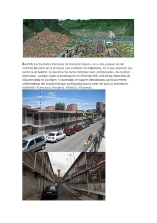 6-U.V.A: Las Unidades Vecinales de Absorción fueron, en su día, propuestas del
Instituto Nacional de la Vivienda para combatir el chabolismo, en lo que entonces era
periferia de Madrid. Se planificaron como construcciones prefabricadas, de carácter
provisional -aunque luego se prolongaran en el tiempo más allá de los cinco años de
vida previstos en su origen- y levantadas en lugares estratégicos, particularmente
emblemáticos del chabolismo que configuraba buena parte del paisaje periurbano
madrileño: Fuencarral, Hortaleza, Vallecas, Villaverde...
 