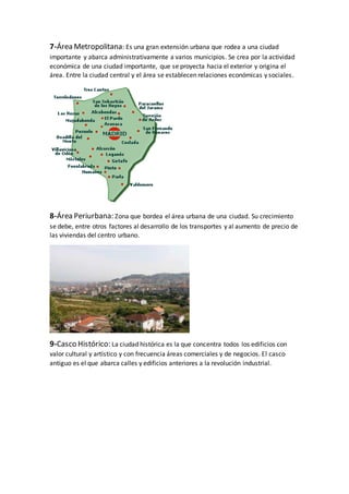 7-Área Metropolitana: Es una gran extensión urbana que rodea a una ciudad
importante y abarca administrativamente a varios municipios. Se crea por la actividad
económica de una ciudad importante, que se proyecta hacia el exterior y origina el
área. Entre la ciudad central y el área se establecen relaciones económicas y sociales.
8-Área Periurbana: Zona que bordea el área urbana de una ciudad. Su crecimiento
se debe, entre otros factores al desarrollo de los transportes y al aumento de precio de
las viviendas del centro urbano.
9-Casco Histórico: La ciudad histórica es la que concentra todos los edificios con
valor cultural y artístico y con frecuencia áreas comerciales y de negocios. El casco
antiguo es el que abarca calles y edificios anteriores a la revolución industrial.
 