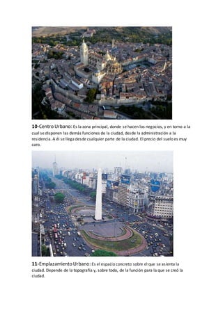10-Centro Urbano: Es la zona principal, donde se hacen los negocios, y en torno a la
cual se disponen las demás funciones de la ciudad, desde la administración a la
residencia. A él se llega desde cualquier parte de la ciudad. El precio del suelo es muy
caro.
11-Emplazamiento Urbano: Es el espacio concreto sobre el que se asienta la
ciudad. Depende de la topografía y, sobre todo, de la función para la que se creó la
ciudad.
 