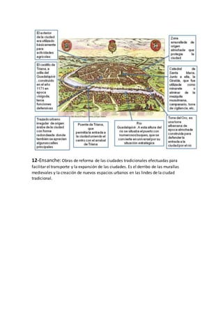 12-Ensanche: Obras de reforma de las ciudades tradicionales efectuadas para
facilitar el transporte y la expansión de las ciudades. Es el derribo de las murallas
medievales y la creación de nuevos espacios urbanos en las lindes de la ciudad
tradicional.
 