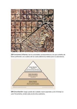 13-Funciones Urbanas: Son las actividades socioeconómicas a las que se dedica de
forma preferente una ciudad y de las cuales obtiene los medios para su subsistencia.
14-Conurbación: Surge cuando dos ciudades nacen separadas y con el tiempo se
unen físicamente, siendo cada una de ellas autónoma.
 