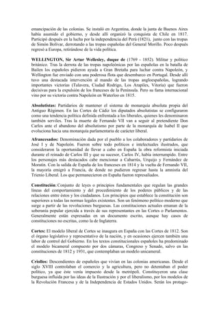 emancipación de las colonias. Se instaló en Argentina, donde la junta de Buenos Aires
había asumido el gobierno, y desde allí organizó la conquista de Chile en 1817.
Participó después en la lucha por la independencia del Perú (1821), junto con las tropas
de Simón Bolívar, derrotando a las tropas españolas del General Morillo. Poco después
regresó a Europa, retirándose de la vida política.

WELLINGTON, Sir Artur Wellesley, duque de (1769 - 1852). Militar y político
británico. Tras la derrota de las tropas napoleónicas por las españolas en la batalla de
Bailen los españoles pidieron ayuda a Gran Bretaña para luchar contra Napoleón, y
Wellington fue enviado con una poderosa flota que desembarco en Portugal. Desde allí
tuvo una destacada intervención al mando de las tropas angloespañolas, logrando
importantes victorias (Talavera, Ciudad Rodrigo, Los Arapiles, Vitoria) que fueron
decisivas para la expulsión de los franceses de la Península. Pero su fama internacional
vino por su victoria contra Napoleón en Waterloo en 1815.

Absolutistas: Partidarios de mantener el sistema de monarquía absoluta propia del
Antiguo Régimen. En las Cortes de Cádiz los diputados absolutistas se configuraron
como una tendencia política definida enfrentada a los liberales, quienes les denominaron
también serviles. Tras la muerte de Fernando VII van a seguir al pretendiente Don
Carlos ante el abandono del absolutismo por parte de la monarquía de Isabel II que
evoluciona hacia una monarquía parlamentaria de carácter liberal.
Afrancesados: Denominación dada por el pueblo a los colaboradores y partidarios de
José I y de Napoleón. Fueron sobre todo políticos e intelectuales ilustrados, que
consideraron la oportunidad de llevar a cabo en España la obra reformista iniciada
durante el reinado de Carlos III y que su sucesor, Carlos IV, había interrumpido. Entre
los personajes más destacados cabe mencionar a Cabarrús, Urquijo y Fernández de
Moratín. Con la salida de España de los franceses en 1814 y la vuelta de Fernando VII,
la mayoría emigró a Francia, de donde no pudieron regresar hasta la amnistía del
Trienio Liberal. Los que permanecieron en España fueron represaliados.

Constitución: Conjunto de leyes o principios fundamentales que regulan las grandes
líneas del comportamiento y del procedimiento de los poderes públicos y de las
relaciones entre éstos y los ciudadanos. Los principios que establece la constitución son
superiores a todas las normas legales existentes. Son un fenómeno político moderno que
surge a partir de las revoluciones burguesas. Las constituciones actuales emanan de la
soberanía popular ejercida a través de sus representantes en las Cortes o Parlamentos.
Generalmente están expresadas en un documento escrito, aunque hay casos de
constituciones no escritas, como la de Inglaterra.

Cortes: El modelo liberal de Cortes se inaugura en España con las Cortes de 1812. Son
el órgano legislativo y representativo de la nación, y en ocasiones ejercen también una
labor de control del Gobierno. En los textos constitucionales españoles ha predominado
el modelo bicameral compuesto por dos cámaras, Congreso y Senado, salvo en las
constituciones de 1812 y 1931, que contemplaban un modelo unicameral.

Criollos: Descendientes de españoles que vivían en las colonias americanas. Desde el
siglo XVIII controlaban el comercio y la agricultura, pero no detentaban el poder
político, ya que éste venía impuesto desde la metrópoli. Constituyeron una clase
burguesa influida por las ideas de la Ilustración y por el liberalismo, por los modelos de
la Revolución Francesa y de la Independencia de Estados Unidos. Serán los protago-
 