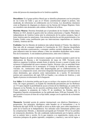 nistas del proceso de emancipación en la América española.


Doceañistas: Es el grupo político liberal que se identifica plenamente con los principios
de 1as Cortes de Cádiz y que en el Trienio constitucional adoptó la postura, más
moderada, de reformismo en colaboración con la Corona. Los doceañistas intentaron
crear un Régimen de oligarquía en alianza con las fuerzas del Antiguo Régimen. Entre
sus miembros más destacados cabe señalar a Martínez de la Rosa.
Doctrina Monroe: Doctrina formulada por el presidente de los Estados Unidos James
Monroe en 1823, durante la guerra entre las colonias americanas y España. Planteaba a
independencia de América Latina ante la colonización de los países europeos, bajo el
lema América para los americanos. Esta misma doctrina ha servido posteriormente a los
Estados Unidos como justificación para sus intervenciones imperialistas en América
Central y América del Sur.
Exaltados: Son los liberales de tendencia más radical durante el Trienio. Sus objetivos
iban más allá de conseguir implantar la Constitución de 1812. Querían desarrollarla
hasta sus máximas consecuencias y conseguir cambios sociales rápidamente. Tuvieron
gran influencia entre las masas urbanas y entre sus miembros destacaban varios miem-
bros de la masonería. A esta tendencia pertenecieron, entre otros Calatrava.

Juntas: Órganos de poder revolucionario surgidos por iniciativa popular a partir de las
abdicaciones de Bayona y del levantamiento de mayo de 1808. Tuvieron como
objetivos organizar la defensa armada frente al ejército invasor y asumir el poder al no
reconocer la legitimidad del nuevo monarca francés. Hicieron valer su autoridad frente
al aparato administrativo de la monarquía: el Consejo de Castilla, las audiencias pro-
vinciales, etc., instituciones todas ellas desprestigiadas por su colaboracionismo. En
cuanto a su composición social, estuvieron integradas básicamente por miembros de las
clases dominantes, que actuaron como representantes de a nación. El movimiento
juntista será característico del siglo XIX en España y sus colonias de América, y está
ligado al proceso revolucionario de la burguesía.

Ley Sálica: Es la doctrina jurídica por la que se excluye a las mujeres de la sucesión al
trono. De origen germánico, en España fue introducida parcialmente por los Borbones
en 1713 para impedir la posibilidad de acceso al trono de los Habsburgo, en contra de lo
dispuesto en las Partidas, ley de sucesión castellana desde la Edad Media. En 1789 las
Cortes aceptaron la propuesta de Carlos IV de restablecer las Partidas, pero la
Pragmática Sanción correspondiente no fue publicada hasta 1830 por Fernando VII, lo
que permitió el acceso al trono de su hija Isabel, aunque con la oposición de su hermano
Don Carlos.


Masonería: Sociedad secreta de carácter internacional, con objetivos filantrópicos y
progresistas. Sus principios ideológicos están basados en el racionalismo y en la
Ilustración del siglo XVIII. En España se inicia en dicho siglo, pero cobra importancia a
partir de la Guerra de la Independencia. Fue utilizada como instrumento político para
las conspiraciones liberales, y duramente perseguida por Fernando VII en los periodos
de restauración absolutista. Ha sido condenada tradicionalmente por la Iglesia católica
por su carácter laico y secreto. En lo que respecta a su organización, cuenta con un
estructura jerárquica de grados (aprendiz, compañero y maestro) y una red de logias o
 