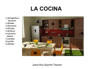 LA COCINA
1. (El) Frigorífico o
(la) nevera
2. (El) Reloj
3. (El) Armario
4. (El) Cajón
5. (El) Horno
6. (La) Cocina
eléctrica
7. (La) Mesa
8: (La) Silla
9. (El) Plato
Joana Ruiz Spanish Teacher