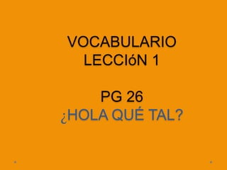 VOCABULARIO
  LECCIóN 1

    PG 26
¿HOLA QUÉ TAL?
 