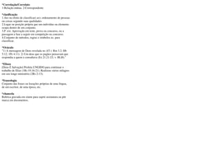 *Correlação/Correlato
1-Relação mútua. 2-Correspondente

*clasificação
1.Ato ou efeito de classificar(-se); ordenamento de pessoas
ou coisas segundo suas qualidades.
2.Lugar ou posição própria que um indivíduo ou elemento
ocupa dentro de um conjunto.
3.P. ext. Aprovação em teste, prova ou concurso, ou a
passagem a fase a seguir em competição ou concurso.
4.Conjunto de métodos, regras e símbolos us. para
classificar.

*Oráculo
"1) A mensagem de Deus revelada no AT (: Rm 3.2; Hb
5.12; 1Pe 4.11). 2) Um deus que os pagãos pensavam que
respondia a quem o consultava (Ez 21.21-23; v. BLH)."

*Eliseu
[Deus É Salvação] Profeta UNGIDO para continuar o
trabalho de Elias (1Rs 19.16-21). Realizou vários milagres
em seu longo ministério (2Rs 2-13).

*fraseologia
Conjunto das frases ou locuções próprias de uma língua,
de um escritor, de uma época, etc.

*chancela
Rubrica gravada em sinete para suprir assinatura ou pôr
marca em documentos.
 