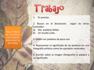 1. En parejas.
2. Buscar en el diccionario según las letras
sorteadas:
a) Dos palabras bellas.
b) Un insulto culto.
3. Deben ser palabras de poco uso.
4. Representar el significado de las palabras en una
fotografía artística como los ejemplos mostrados.
5. Escribir sobre la imagen (fotografía) la palabra y
su significado.
Haz un listado
de 10 palabras
para después
seleccionar las
del trabajo
 