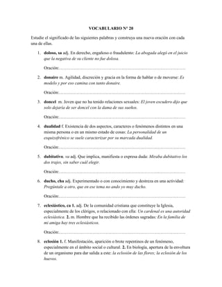 VOCABULARIO N° 20
Estudie el significado de las siguientes palabras y construya una nueva oración con cada
una de ellas.
1. doloso, sa adj. En derecho, engañoso o fraudulento: La abogada alegó en el juicio
que la negativa de su cliente no fue dolosa.
Oración:……………………………………………………………………………
2. donaire m. Agilidad, discreción y gracia en la forma de hablar o de moverse: Es
modelo y por eso camina con tanto donaire.
Oración:……………………………………………………………………………
3. doncel m. Joven que no ha tenido relaciones sexuales: El joven escudero dijo que
solo dejaría de ser doncel con la dama de sus sueños.
Oración:……………………………………………………………………………
4. dualidad f. Existencia de dos aspectos, caracteres o fenómenos distintos en una
misma persona o en un mismo estado de cosas: La personalidad de un
esquizofrénico se suele caracterizar por su marcada dualidad.
Oración:……………………………………………………………………………
5. dubitativo, va adj. Que implica, manifiesta o expresa duda: Miraba dubitativo los
dos trajes, sin saber cuál elegir.
Oración:……………………………………………………………………………
6. ducho, cha adj. Experimentado o con conocimiento y destreza en una actividad:
Pregúntale a otro, que en ese tema no ando yo muy ducho.
Oración:……………………………………………………………………………
7. eclesiástico, ca 1. adj. De la comunidad cristiana que constituye la Iglesia,
especialmente de los clérigos, o relacionado con ella: Un cardenal es una autoridad
eclesiástica. 2. m. Hombre que ha recibido las órdenes sagradas: En la familia de
mi amiga hay tres eclesiásticos.
Oración:……………………………………………………………………………
8. eclosión 1. f. Manifestación, aparición o brote repentinos de un fenómeno,
especialmente en el ámbito social o cultural. 2. En biología, apertura de la envoltura
de un organismo para dar salida a este: la eclosión de las flores; la eclosión de los
huevos.
 