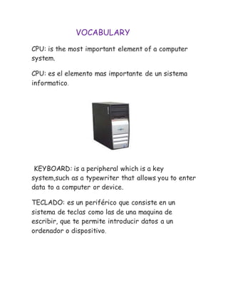 VOCABULARY
CPU: is the most important element of a computer
system.
CPU: es el elemento mas importante de un sistema
informatico.
KEYBOARD: is a peripheral which is a key
system,such as a typewriter that allows you to enter
data to a computer or device.
TECLADO: es un periférico que consiste en un
sistema de teclas como las de una maquina de
escribir, que te permite introducir datos a un
ordenador o dispositivo.
 