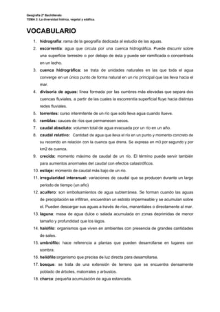 Geografía 2º Bachillerato
TEMA 3: La diversidad hídrica, vegetal y edáfica.
VOCABULARIO
1. hidrografía​: rama de la geografía dedicada al estudio de las aguas.
2. escorrentía​: agua que circula por una cuenca hidrográfica. Puede discurrir sobre
una superficie terrestre o por debajo de ésta y puede ser ramificada o concentrada
en un lecho.
3. cuenca hidrográfica: se trata de unidades naturales en las que toda el agua
converge en un único punto de forma natural en un río principal que las lleva hacia el
mar.
4. divisoria de aguas: línea formada por las cumbres más elevadas que separa dos
cuencas fluviales, a partir de las cuales la escorrentía superficial fluye hacia distintas
redes fluviales.
5. torrentes: ​curso intermitente de un río que solo lleva agua cuando llueve.
6. ramblas:​ cauces de ríos que permanecen secos.
7. caudal absoluto: ​volumen total de agua evacuada por un río en un año.
8. caudal relativo: ​Cantidad de agua que lleva el río en un punto y momento concreto de
su recorrido en relación con la cuenca que drena. Se expresa en m3 por segundo y por
km2 de cuenca.
9. crecida: ​momento máximo de caudal de un río. El término puede servir también
para aumentos anormales del caudal con efectos catastróficos.
10. estiaje: ​momento de caudal más bajo de un río.
11. irregularidad interanual: variaciones de caudal que se producen durante un largo
periodo de tiempo (un año)
12. acuífero​: son embolsamientos de agua subterránea. Se forman cuando las aguas
de precipitación se infiltran, encuentran un estrato impermeable y se acumulan sobre
el. Pueden descargar sus aguas a través de ríos, manantiales o directamente al mar.
13. laguna​: masa de agua dulce o salada acumulada en zonas deprimidas de menor
tamaño y profundidad que los lagos.
14. halófilo​: organismos que viven en ambientes con presencia de grandes cantidades
de sales.
15. umbrófilo: hace referencia a plantas que pueden desarrollarse en lugares con
sombra.
16. heliófilo:​organismo que precisa de luz directa para desarrollarse.
17. bosque​: se trata de una extensión de terreno que se encuentra densamente
poblado de árboles, matorrales y arbustos.
18. charca​: pequeña acumulación de agua estancada.
 