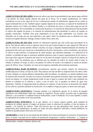 VOCABULARIO TEMA 12 Y 13: EL ESPACIO RURAL Y LOS DOMINIOS Y PAISAJES
AGRARIOS
AGRICULTURA DE REGADÍO: técnica de cultivo que tiene la peculiaridad de que aporta agua artificial
a las plantas de forma regular además del agua de la lluvia. En la región mediterránea, los árabes
extendieron su uso en las vegas de los ríos. Construyeron canales de distribución, algunos de los cuales se
siguen utilizando hoy en día. También siguen vigentes algunas de sus técnicas, en especial la inundación de
bancales enteros en el cultivo de árboles frutales y la utilización de surcos y lomos para regar por pie las
plantas hortícolas. En la actualidad, la construcción de presas y la creación de infraestructuras han permitido
el cultivo del regadío de presas y la creación de infraestructuras han permitido el cultivo de regadío en
grandes extensiones. También tiene gran importancia el uso del agua subterránea. Las técnicas más
utilizadas son el riego por pie, por aspersión y por goteo. Entre los productos que se obtienen por estas
técnicas de regadío destacan: lechuga, tomate, tomate, fresa, entre otro.
AGRICULTURA DE SECANO: método de explotación agrícola que sólo recibe agua procedente de la
lluvia. Este tipo de cultivo se da en regiones secas en las que la pluviosidad no suele superar los 500 mm al
año. El cultivo de secano permite obtener cosechas sin riego y depende fundamentalmente de métodos de
preparación del suelo que conservan su humedad por diversos mecanismos, como el barbecho, que permite
el cultivo en años alternos, la destrucción de malas hierbas, que absorben humedad, o la reducción de la
siembra. La pérdida de agua se minimiza mediante prácticas como el mayor espaciamiento de los surcos o
hacer que éstos sigan los contornos del suelo en vez de tener un trazado vertical a lo largo de las laderas de
las colinas. Entre los productos que se obtienen por los métodos de cultivo de secano están el trigo, la
cebada, el centeno. El sorgo, el maíz y las patatas. El cultivo de secano o de temporal es común en muchas
partes de África, Asia y Australia, así como en las regiones semiáridas del continente americano
AGRICULTURA BAJO PLÁSTICO: procedimiento agrícola que permite superar las limitaciones
establecidas por el clima y el tipo de suelo. Para realizar este tipo de labor se deposita tierra de cultivo sobre
el suelo. Después se colocan plásticos translúcidos sobre las plantas. Los plásticos se sujetan mediante arcos
de material más resistente, clavados en la tierra y formando unas galerías estrechas, bajas, pero largas, donde
crecen las plantas. La ventaja fundamental reside en que el agua se evapora del suelo o que transpiran las
plantas se condensa en la cubierta y vuelve a caer al suelo. Así, se produce un ahorro de agua muy
importante. Además, la temperatura bajo los plásticos es superior, lo que favorece un desarrollo más rápido
de los cultivos y permite adelantar la recolección. Si se emplea el riego por goteo, se ahorra aún más agua.
AGRICULTURA EXTENSIVA: Concepto referido a la explotación agraria. Es el cultivo de grandes
superficies con rendimientos bajos por unidad de superficie. Precisa menos inversión que la agricultura
intensiva, y en ocasiones se emplean técnicas tradicionales, como el barbecho. En el caso español, es típica
la explotación de cereales en la zona meseteña.
AGRICULTURA INTENSIVA: Es la que obtiene, en el menor espacio posible, gran cantidad de
productos de calidad, gracias al empleo de técnicas como la selección de semillas, el uso de abonos, el
regadío, y la rotación de cultivos. Todo ello provoca que sea una agricultura muy costosa pero que
proporciona altos rendimientos. Se aplica en zonas con poca superficie cultivable y mucha población, en
España un ejemplo puede observarse en Levante.
APARCERÍA: se trata de un caso particular del alquiler de la tierra actualmente en retroceso. El propietario
pone, al menos, una parte de los medios de producción (maquinaria, semillas, fertilizantes…) y alquila la
PROFESORA: MARÍA TERESA MENA GIL Página 1
 