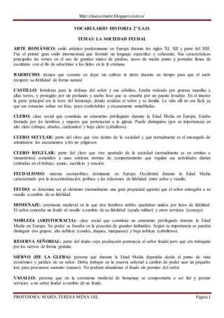 http://clasesconarte.blogspot.com.es/
PROFESORA: MARÍA TERESA MENA GIL Página 1
VOCABULARIO HISTORIA 2º E.S.O.
TEMA3: LA SOCIEDAD FEUDAL
ARTE ROMÁNICO: estilo artístico predominante en Europa durante los siglos XI, XII y parte del XIII.
Fue el primer gran estilo internacional que formuló un lenguaje específico y coherente. Sus características
principales las vemos en el uso de grandes muros de piedras, arcos de medio punto y portadas llenas de
esculturas con el fin de adoctrinar a los fieles en la fe cristiana.
BARBECHO: técnica que consiste en dejar sin cultivar la tierra durante un tiempo para que el suelo
recupere su fertilidad de forma natural.
CASTILLO: fortalezas para la defensa del señor y sus súbditos. Estaba rodeado por gruesas murallas y
altas torres, y protegido por un profundo y ancho foso que se cruzaba por un puente levadizo. En el interior
la parte principal era la torre del homenaje, donde residían el señor y su familia. La vida allí no era fácil, ya
que sus estancias solían ser frías, poco confortables y escasamente amuebladas.
CLERO: clase social que constituía un estamento privilegiado durante la Edad Media en Europa. Estaba
formada por los hombres y mujeres que pertenecían a la iglesia. Puede distinguirse (por su importancia) en
alto clero (obispo, abades, cardenales) y bajo clero (caballeros).
CLERO SECULAR: parte del clero que vive dentro de la sociedad y que normalmente es el encargado de
administrar los sacramentos a los no religiosos.
CLERO REGULAR: parte del clero que vive apartado de la sociedad (normalmente es en ermitas o
monasterios) sometidos a unas estrictas normas de comportamiento que regulan sus actividades diarias
centradas en el trabajo, ayuno, sacrificio y oración.
FEUDALISMO: sistema sociopolítico dominante en Europa Occidental durante la Edad Media
caracterizado por la descentralización política y las relaciones de fidelidad entre señor y vasallo.
FEUDO: se denomina así al elemento (normalmente una gran propiedad agraria) que el señor entregaba a su
vasallo a cambio de su fidelidad.
HOMENAJE: ceremonia medieval en la que dos hombres nobles quedaban unidos por lazos de fidelidad.
El seños concedía un feudo al vasallo a cambio de su fidelidad (ayuda militar) y otros servicios (consejo).
NOBLEZA (ARISTOCRACIA): clase social que constituía un estamento privilegiado durante la Edad
Media en Europa. Su poder se basaba en la posesión de grandes latifundios. Según su importancia se pueden
distinguir dos grupos; alta nobleza (condes, duques, marqueses) y baja nobleza (caballeros).
RESERVA SEÑORIAL: parte del feudo cuya producción pertenecía al señor feudal pero que era trabajada
por los siervos de forma gratuita.
SIERVO (DE LA GLEBA): persona que durante la Edad Media dependía desde el punto de vista
económico y jurídico de su señor. Debía trabajar en la reserva señorial a cambio de poder usar un pequeño
lote para procurarse sustento (manso). No podrían abandonar el feudo sin permiso del señor.
VASALLO: persona que en la ceremonia medieval de homenaje se comprometía a ser fiel y prestar
servicios a un señor feudal a cambio de un feudo.
 