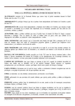 http://clasesconarte.blogspot.com.es/
PROFESORA: MARÍA TERESA MENA GIL Página 1
VOCABULARIO HISTORIA 2º E.S.O.
TEMA 4: LA PENÍNSULA IBÉRICA ENTRE OS SIGLOS VIII Y XI.
AL-ÁNDALUS: territorio de la Península Ibérica que estuvo bajo el poder musulmán durante la Edad
Media entre los años 711 y 1492.
ABDERRAMÁN I: príncipe Omeya que fue el primer Emir independiente del Emirato de Córdoba a partir
del año 755.
ABDERRAMÁN III: noveno Emir independiente y fundador del Califato de Córdoba, que durante el siglo
X convirtió a al-Ándalus en el estado más importante de la Península, pasando por una edad de oro
económica, artística y cultural.
ALMANZOR: militar y político andalusí que tuvo el poder bajo el reinado de Hixen II. Llegó a saquear
Barcelona y Santiago. Tras su muerte en 1002 el califato entró en grave crisis que culminó en la
disgregación del califato en veintiocho reinos independientes o taifas.
ARTE ASTURIANO: estilo artístico que se desarrolló entre finales del siglo VIII y principios del X en el
reino de Asturias. Bajo este estilo se construyeron pequeñas iglesias y palacios que emplearon arcos
semicirculares y se cubrieron con bóveda de cañón.
ARTE MOZÁRABE: estilo artístico que se desarrolló en el siglo X, en el área bajo dominio cristiano. Se
edificaron iglesias que utilizaron arcos de herradura y se cubrieron con madera o con bóveda de cañón de
herradura.
BATALLA DE COVADONGA: batalla acaecida en el año 722 entre las fuerzas cristianas leales a Don
Pelayo y fuerzas musulmanas del Emirato de Córdoba en las inmediaciones de Covadonga (Asturias). La
victoria de los cristianos se toma como punto de partida tradicional de la reconquista.
CAMINO DE SANTIAGO: ruta cuyo origen se remonta al año 813, cuando un ermitaño descubrió en
Galicia una tumba que se identificó con la del apóstol Santiago. Desde entonces se organizan
peregrinaciones por sus diferentes caminos que llegan desde varios puntos de Europa a Santiago.
CARTA PUEBLA: documento por el cual los reyes, nobles o eclesiásticos cristianos otorgaban una serie de
privilegios a un grupo de personas a fin de que repoblase una zona.
CORA: se denomina así a las distintas demarcaciones provinciales en al-Ándalus.
EMIR: gobernador de una provincia del estado islámico que ejercía poder político y militar en delegación
del califa.
EMIRATO: territorio político bajo la administración de un emir, siendo un tipo de monarquía característica
de Oriente Medio y el Mundo Árabe.
FUEROS: eran los estatutos jurídicos (leyes) que había en algunas localidades con los que se regulaba la
vida local, estableciendo un conjunto de normas, derechos y privilegios, otorgados por el rey, el señor de la
tierra o el propio concejo.
HACHIB: cargo propio de las cortes musulmanas que en al-Ándalus era equivalente al del primer ministro
(se encargaba de la dirección del gobierno y la hacienda, actuando como representante del califa).
 