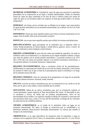 VOCABULARIO TEMAS 4 Y 5: EL CLIMA
HUMEDAD ATMOSFÉRICA: Cantidad de vapor de agua que presenta la atmósfera
procedente de la evaporación en un lugar e instante determinados. Puede ser absoluta
(masa de vapor de agua contenida en un litro de aire) o relativa (tanto por ciento de
vapor de agua en un momento dado con respecto al total que podría haber a la misma
temperatura.
ISOBARAS: son líneas curvas cerradas que se dibujan en un mapa y que unen puntos
de igual presión atmosférica en un momento determinado; las isobaras van de 4 en 4 mb
o de 5 en 5 mb.
ISOTERMAS: líneas que unen aquellos puntos que tienen la misma temperatura en los
mapas, bien la media, bien la de un momento concreto.
ISOYETAS: curvas que unen aquellos puntos que reciben las mismas precipitaciones.
PRECIPITACIONES: agua procedente de la atmósfera que se deposita sobre la
Tierra. Puede producirse en forma líquida o sólida (lluvia, granizo, nieve o rocío). Se
mide en milímetros (mm) mediante el pluviómetro.
PRESIÓN ATMOSFÉRICA: peso del aire sobre una unidad de superficie. Se mide en
milibares (mb) con el barómetro y se representa en los mapas mediante isobaras o líneas
que unen los puntos con la misma presión atmosférica. La presión normal es de 1013
mb o 1016 mb. Las zonas con presión superior a la normal constituyen anticiclones, y
con presión inferior a la normal, borrascas o depresiones.
RÉGIMEN PLUVIOMÉTRICO: ritmo u oscilación cíclica de las precipitaciones.
Gráficamente se representa por medio de la curva de los totales mensuales, como forma
de mostrar el ritmo con el que el total de la precipitación anual se distribuye a lo largo
de los distintos meses del año.
RÉGIMEN TÉRMICO: ritmo de variación de la temperatura a lo largo de un periodo
de tiempo (diurno-nocturno, mensual, anual, normal).
SOLANA: zona de un relieve montañoso que, por su orientación al sur, recibe el sol de
lleno, por lo que es más cálida y menos húmeda que la umbría.
SOTAVENTO: ladera de un relieve montañoso que, por su orientación respecto al
viento dominante, queda expuesta al flujo descendente del viento. Al descender el aire
se recalienta y reseca, de modo que no produce precipitaciones, salvo en las
proximidades de la cumbre. Las regiones situadas al abrigo de vertientes a sotavento del
aire presentan clima seco, como es el caso del SE peninsular, al abrigo de las vertientes
de sotavento de las cordilleras Béticas.
TIEMPO ATMOSFÉRICO: es el estado de la atmósfera sobre un lugar en un
momento determinado. Por tanto, el tiempo se caracteriza por su variabilidad y se
determina mediante observaciones efectuadas directamente. La ciencia que estudia el
tiempo es la meteorología.
TROPOPAUSA: es la capa atmosférica de transición entre la troposfera o capa en
contacto con la superficie de la Tierra y la estratosfera, situada entre los 12 y los 50 km
PROFESORA: María Teresa Mena Gil

Página 2

 